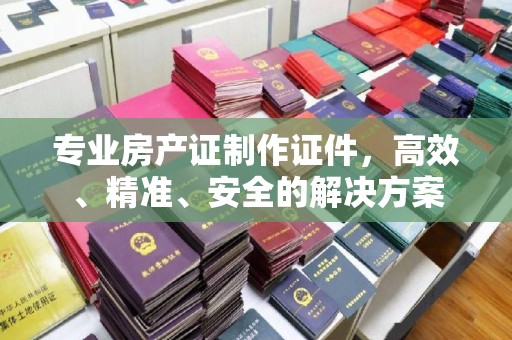 宜章专业房产证制作证件，高效、精准、安全的解决方案